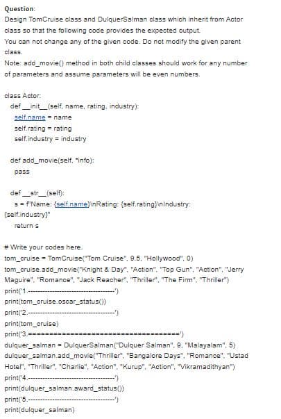 Question:
Design TomCruise class and DulquerSalman class which inherit from Actor
class so that the following code provides the expected output.
You can not change any of the given code. Do not modify the given parent
class.
Note: add_movie(0 method in both child classes should work for any number
of parameters and assume parameters will be even numbers.
class Actor:
def _init_(self, name, rating, industry):
self.name - name
self.rating = rating
self.industry industry
def add_movie
"info):
pass
def_str_(self):
s = F'Name: {self.name}\nRating: (self.rating}inindustry:
(self.industry)"
return s
# Write your codes here.
tom_cruise = TomCruise("Tom Cruise", 9.5, "Hollywood", 0)
tom_cruise.add_movie("Knight & Day". "Action", "Top Gun", "Action", "Jerry
Maguire". "Romance", "Jack Reacher", "Thriller. "The Firm", "Thriller")
print('1.-
--)
print(tom_cruise.oscar_status())
print('2.
print(tom_cruise)
print('3.====..
======')
dulquer_salman = DulquerSalman("Dulquer Salman", 9, "Malayalam", 5)
dulquer_salman.add_movie("Thriller". "Bangalore Days", "Romance", "Ustad
Hotel", "Thriller", "Charlie", "Action". "Kurup". "Action", "Vikramadithyan")
print('4
print(dulquer_salman.award_status()
print('5.
print(dulquer_salman)
