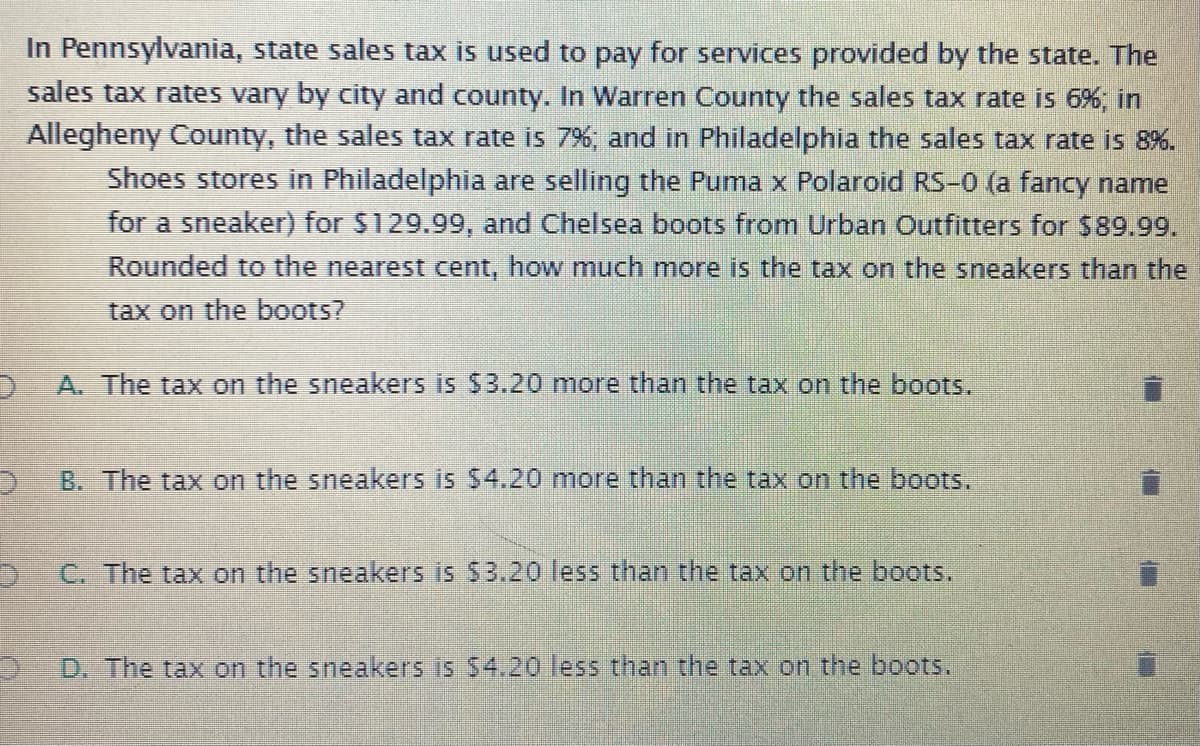 In Pennsylvania, state sales tax is used to pay for services provided by the state. The
sales tax rates vary by city and county. In Warren County the sales tax rate is 6%, in
Allegheny County, the sales tax rate is 7%, and in Philadelphia the sales tax rate is 8%.
Shoes stores in Philadelphia are selling the Puma x Polaroid RS-0 (a fancy name
for a sneaker) for $129.99, and Chelsea boots from Urban Outfitters for $89.99.
Rounded to the nearest cent, how much more is the tax on the sneakers than the
tax on the boots?
A. The tax on the sneakers is $3.20 more than the tax on the boots.
B. The tax on the sneakers is 54.20 more than the tax on the boots.
C. The tax on the sneakers is S3.20 less than the tax on the boots.
D. The tax on the sneakers is $4.20 less than the tax on the boots.
