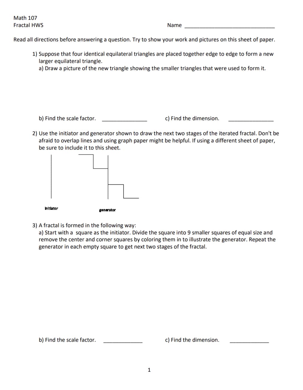 Math 107
Fractal HWS
Read all directions before answering a question. Try to show your work and pictures on this sheet of paper.
1) Suppose that four identical equilateral triangles are placed together edge to edge to form a new
larger equilateral triangle.
a) Draw a picture of the new triangle showing the smaller triangles that were used to form it.
b) Find the scale factor.
Initlator
2) Use the initiator and generator shown to draw the next two stages of the iterated fractal. Don't be
afraid to overlap lines and using graph paper might be helpful. If using a different sheet of paper,
be sure to include it to this sheet.
Name
generator
b) Find the scale factor.
c) Find the dimension.
3) A fractal is formed in the following way:
a) Start with a square as the initiator. Divide the square into 9 smaller squares of equal size and
remove the center and corner squares by coloring them in to illustrate the generator. Repeat the
generator in each empty square to get next two stages of the fractal.
1
c) Find the dimension.