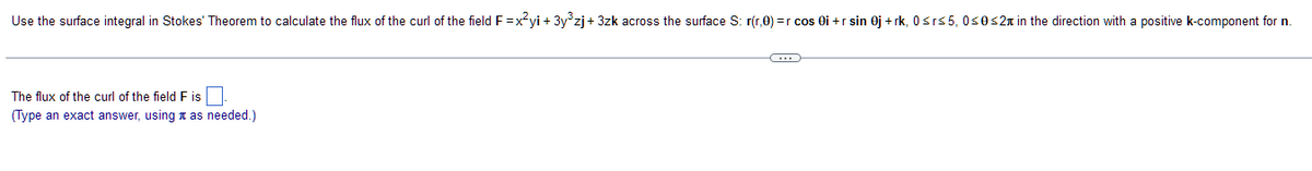 Use the surface integral in Stokes' Theorem to calculate the flux of the curl of the field F=x²yi + 3y³zj+3zk across the surface S: r(r,0) = r cos 0i+ r sin 0j +rk, 0≤r≤5, 0≤0 ≤2 in the direction with a positive k-component for n.
The flux of the curl of the field F is
(Type an exact answer, using as needed.)