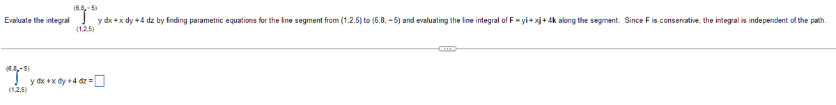 (6,8,-5)
(65) y dx + x dy +4 dz by finding parametric equations for the line segment from (1.2.5) to (6.8.-5) and evaluating the line integral of F = y₁ + xj + 4k along the segment. Since F is conservative, the integral is independent of the path.
Evaluate the integral
(1,2,5)
(6,8,-5)
(1,2,5)
y dx + x dy +4 dz=