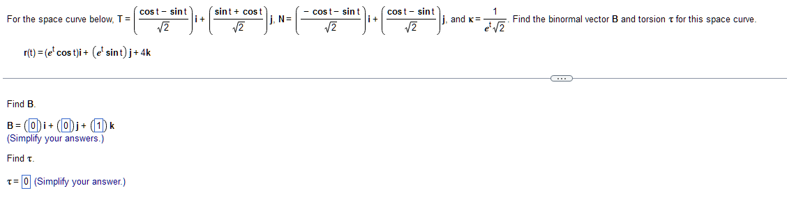 For the space curve below, T =
cost - sint
√2
r(t) =(e cos t)i + (e¹ sint) j+ 4k
Find B.
B= (0)i + (0)j + (1) k
(Simplify your answers.)
Find T.
T= 0 (Simplify your answer.)
| +
sint
cost
√2
İ, N=
cost- sin t
i+
√2
cost- sint
√√2
1
|j, and K =
e¹ √2
Find the binormal vector B and torsion for this space curve.
C