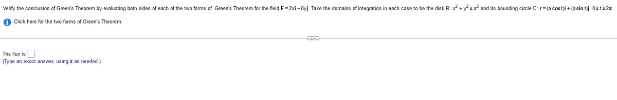 Verify the conclusion of Green's Theorem by evaluating both sides of each of the two forms of Green's Theorem for the field F= 2xi-8yj. Take the domains of integration in each case to be the disk R: x² + y² ≤ a² and its bounding circle C: r = (a cost)i + (asin t)j, 0≤t≤2.
Click here for the two forms of Green's Theorem.
The flux is
(Type an exact answer, using as needed.)
C