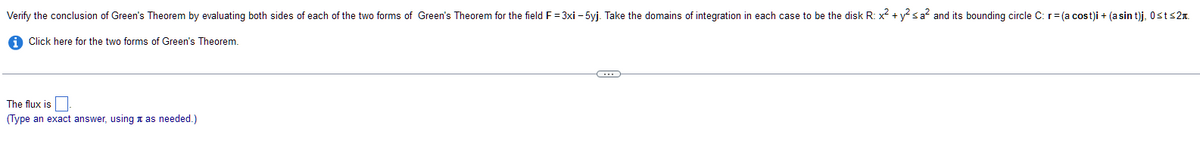 Verify the conclusion of Green's Theorem by evaluating both sides of each of the two forms of Green's Theorem for the field F=3xi - 5yj. Take the domains of integration in each case to be the disk R: x² + y² ≤ a² and its bounding circle C: r = (a cost)i + (asin t)j, 0≤t≤2.
Click here for the two forms of Green's Theorem.
The flux is
(Type an exact answer, using as needed.)