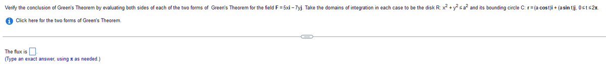 Verify the conclusion of Green's Theorem by evaluating both sides of each of the two forms of Green's Theorem for the field F = 5xi -7yj. Take the domains of integration in each case to be the disk R: x² + y² ≤a² and its bounding circle C: r = (a cost)i + (a sin t)j, Ost≤2.
Click here for the two forms of Green's Theorem.
The flux is
(Type an exact answer, using as needed.)