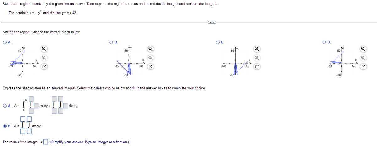 Sketch the region bounded by the given line and curve. Then express the region's area as an iterated double integral and evaluate the integral.
The parabola x = -y² and the line y=x+42
Sketch the region. Choose the correct graph below.
O A.
50-
44
50
O A. A=
36
3° Sdx dy + SS
0
III.
OB. A=dx dy
The value of the integral is
O B.
Express the shaded area as an iterated integral. Select the correct choice below and fill in the answer boxes to complete your choice.
JT dx dy
50-
50
(Simplify your answer. Type an integer or a fraction.)
Q
Q
C
O C.
Q
50-
44
-50
50
O D.
50-
-50-
50
Q
Q