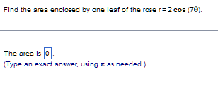 Find the area enclosed by one leaf of the rose r= 2 cos (70).
The area is 0.
(Type an exact answer, using as needed.)