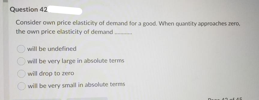 Question 42
Consider own price elasticity of demand for a good. When quantity approaches zero,
the own price elasticity of demand ..
will be undefined
will be very large in absolute terms
will drop to zero
will be very small in absolute terms
Dogo 13 of 45
