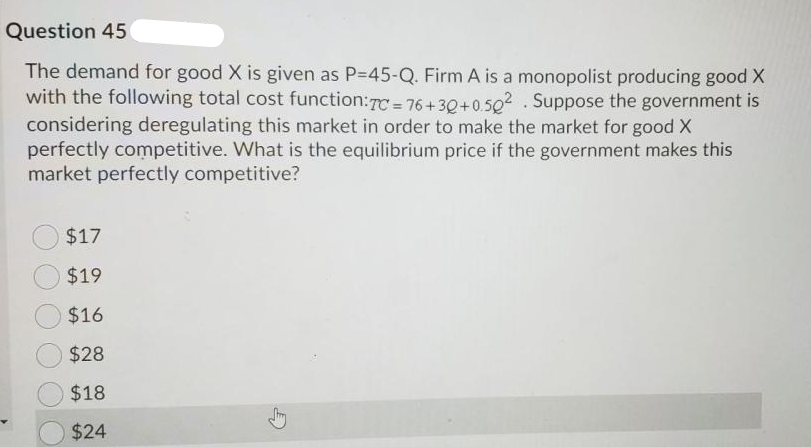 Question 45
The demand for good X is given as P=45-Q. Firm A is a monopolist producing good X
with the following total cost function:7C = 76+30+0.502 . Suppose the government is
considering deregulating this market in order to make the market for good X
perfectly competitive. What is the equilibrium price if the government makes this
market perfectly competitive?
$17
$19
$16
$28
$18
$24
