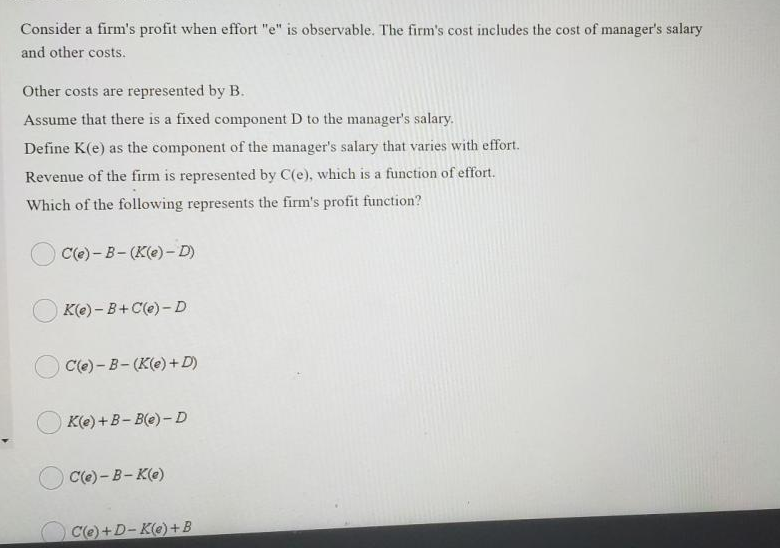 Consider a firm's profit when effort "e" is observable. The firm's cost includes the cost of manager's salary
and other costs.
Other costs are represented by B.
Assume that there is a fixed component D to the manager's salary.
Define K(e) as the component of the manager's salary that varies with effort.
Revenue of the firm is represented by C(e), which is a function of effort.
Which of the following represents the firm's profit function?
C(e) - B- (K(e) -D)
K(e) - B+ C(e) - D
Cle) - В- (К(e) + D)
K(e) +B- B(e) - D
C(e) - B- K(e)
C(e)+D-K(e)+B
