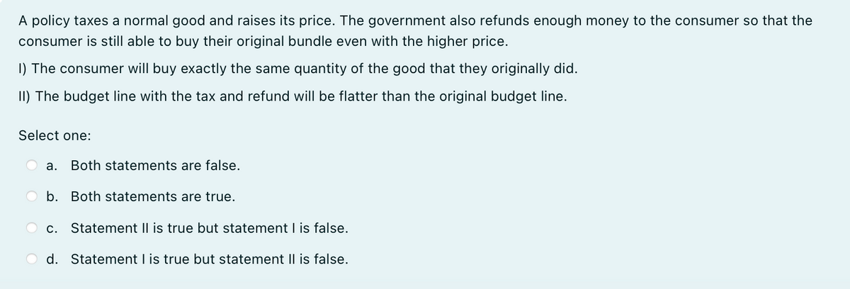 A policy taxes a normal good and raises its price. The government also refunds enough money to the consumer so that the
consumer is still able to buy their original bundle even with the higher price.
1) The consumer will buy exactly the same quantity of the good that they originally did.
II) The budget line with the tax and refund will be flatter than the original budget line.
Select one:
a. Both statements are false.
b. Both statements are true.
c. Statement II is true but statement I is false.
d. Statement I is true but statement II is false.