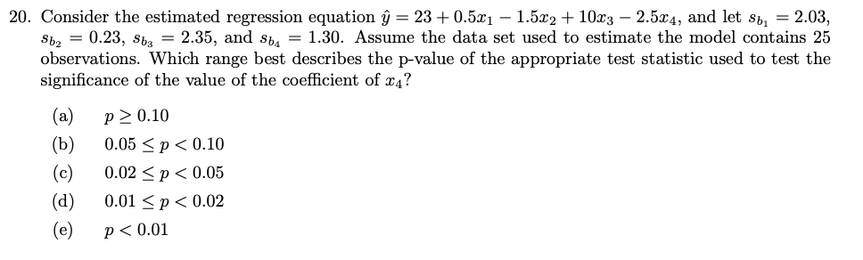 20. Consider the estimated regression equation ŷ = 23 +0.5x₁1.5x2 + 10x3 - 2.5x4, and let sb₁ = 2.03,
Sb₂ = 0.23, Sb3 = 2.35, and sb = 1.30. Assume the data set used to estimate the model contains 25
observations. Which range best describes the p-value of the appropriate test statistic used to test the
significance of the value of the coefficient of x4?
(a) P≥ 0.10
(b)
(c)
(d)
(e)
0.05 ≤p < 0.10
0.02 p<0.05
0.01 < p < 0.02
P < 0.01