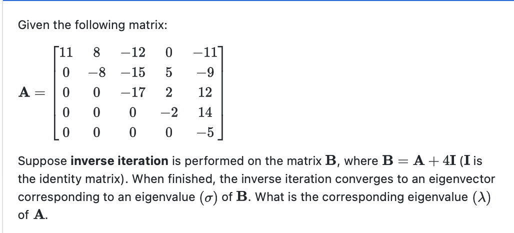 Given the following matrix:
11
8 -12 0
0
-8
-15
0
0
-17
0
0
0
0
=
5 -9
2
12
0 -2
14
0 0
-5
Suppose inverse iteration is performed on the matrix B, where B = A + 4I (I is
the identity matrix). When finished, the inverse iteration converges to an eigenvector
corresponding to an eigenvalue (o) of B. What is the corresponding eigenvalue (X)
of A.