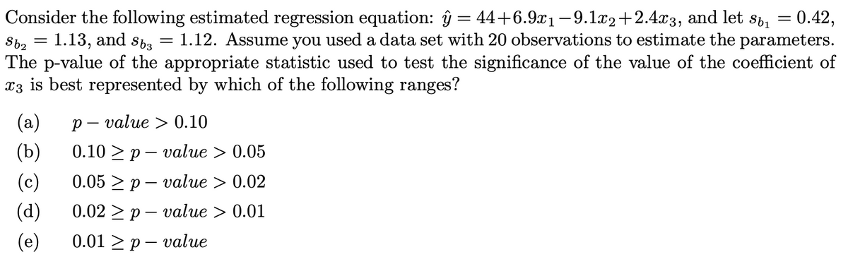 - 0.42,
Sb₂ = 1.13, and S63
Consider the following estimated regression equation: ŷ = 44+6.9x₁ −9.1x2+2.4x3, and let s₁ =
1.12. Assume you used a data set with 20 observations to estimate the parameters.
The p-value of the appropriate statistic used to test the significance of the value of the coefficient of
x3 is best represented by which of the following ranges?
=
(a)
p-value > 0.10
(b)
0.10 p value > 0.05
(c)
0.05p value > 0.02
(d) 0.02 p value > 0.01
-
(e) 0.01 p-value