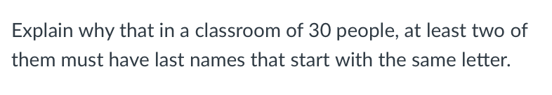 Explain why that in a classroom of 30 people, at least two of
them must have last names that start with the same letter.