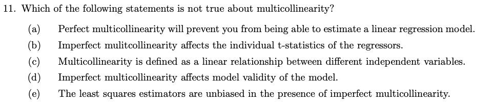 11. Which of the following statements is not true about multicollinearity?
(a) Perfect multicollinearity will prevent you from being able to estimate a linear regression model.
(b) Imperfect mulitcollinearity affects the individual t-statistics of the regressors.
(c) Multicollinearity is defined as a linear relationship between different independent variables.
(d) Imperfect multicollinearity affects model validity of the model.
(e) The least squares estimators are unbiased in the presence of imperfect multicollinearity.