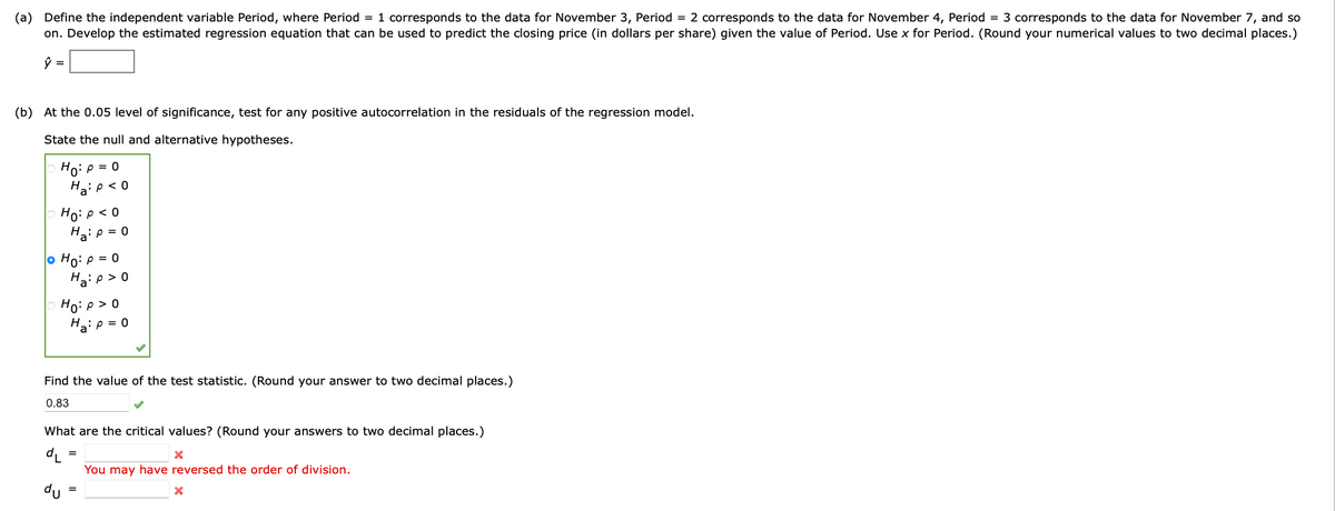 (a) Define the independent variable Period, where Period = 1 corresponds to the data for November 3, Period = 2 corresponds to the data for November 4, Period = 3 corresponds to the data for November 7, and so
on. Develop the estimated regression equation that can be used to predict the closing price (in dollars per share) given the value of Period. Use x for Period. (Round your numerical values to two decimal places.)
(b) At the 0.05 level of significance, test for any positive autocorrelation in the residuals of the regression model.
State the null and alternative hypotheses.
Ho: P = 0
Ha: p<0
Ho: P < 0
Ha:p = 0
Ho: p=0
Ha:p>0
Ho: P > 0
Ha: p = 0
Find the value of the test statistic. (Round your answer to two decimal places.)
0.83
What are the critical values? (Round your answers to two decimal places.)
dL=
du
X
You may have reversed the order of division.
X