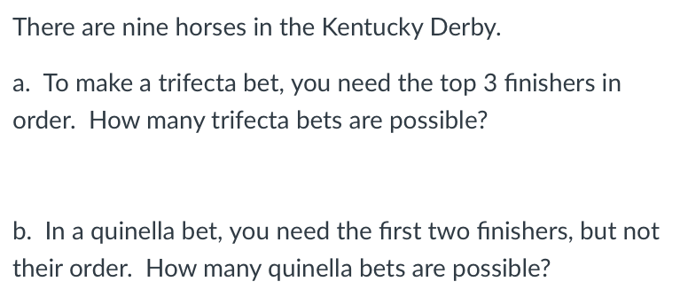 There are nine horses in the Kentucky Derby.
a. To make a trifecta bet, you need the top 3 finishers in
order. How many trifecta bets are possible?
b. In a quinella bet, you need the first two finishers, but not
their order. How many quinella bets are possible?