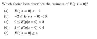 Which choice best describes the estimate of E(y=0)?
(a) E(y|x = 0) < -2
(b)
3 3
(c)
-2 ≤ E(y|x = 0) <0
0≤E(y|x = 0) < 2
(d) 2≤ E(y|x = 0) < 4
(e)
E(y|x = 0) ≥ 4