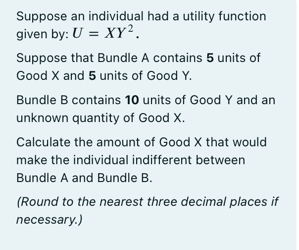 Suppose an individual had a utility function
given by: U = XY².
Suppose that Bundle A contains 5 units of
Good X and 5 units of Good Y.
Bundle B contains 10 units of Good Y and an
unknown quantity of Good X.
Calculate the amount of Good X that would
make the individual indifferent between
Bundle A and Bundle B.
(Round to the nearest three decimal places if
necessary.)