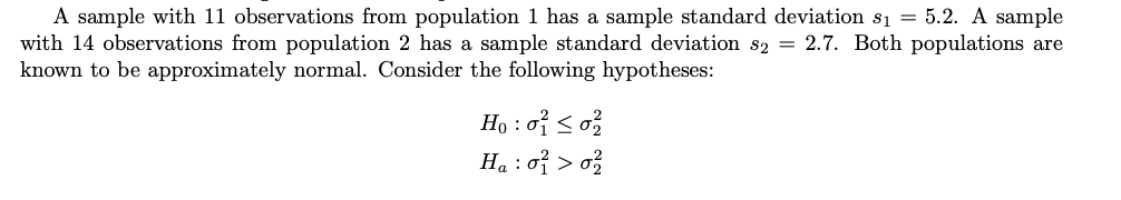 A sample with 11 observations from population 1 has a sample standard deviation s₁ = 5.2. A sample
with 14 observations from population 2 has a sample standard deviation s2 = 2.7. Both populations are
known to be approximately normal. Consider the following hypotheses:
Ho: 0² ≤ 0²/
Ha : 0² > 0²/