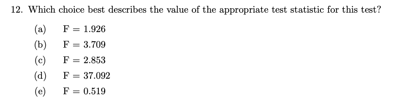 12. Which choice best describes the value of the appropriate test statistic for this test?
(a)
F = 1.926
(b)
F =
3.709
(c)
F = 2.853
(d)
F
(e)
F = 0.519
=
37.092