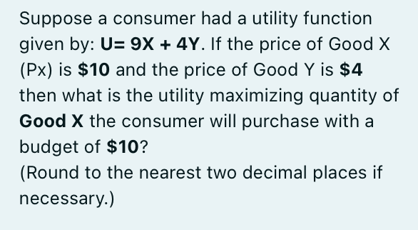 Suppose a consumer had a utility function
given by: U= 9X + 4Y. If the price of Good X
(Px) is $10 and the price of Good Y is $4
then what is the utility maximizing quantity of
Good X the consumer will purchase with a
budget of $10?
(Round to the nearest two decimal places if
necessary.)