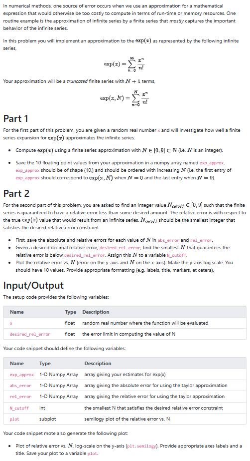 In numerical methods, one source of error occurs when we use an approximation for a mathematical
expression that would otherwise be too costly to compute in terms of run-time or memory resources. One
routine example is the approximation of infinite series by a finite series that mostly captures the important
behavior of the infinite series.
In this problem you will implement an approximation to the exp(2) as represented by the following infinite
series,
exp(*)
Name
=
Your approximation will be a truncated finite series with N + 1 terms,
Input/Output
The setup code provides the following variables:
X
00
desired_rel_error
+0
Type
float
exp(x, N) =
Z"
Part 1
For the first part of this problem, you are given a random real number x and will investigate how well a finite
series expansion for exp(x) approximates the infinite series.
• Compute exp(2) using a finite series approximation with N = [0,9] CN (i.e. N is an integer).
• Save the 10 floating point values from your approximation in a numpy array named exp_approx.
exp_approx should be of shape (10.) and should be ordered with increasing N (i.e. the first entry of
exp_approx should correspond to exp(, N) when N = 0 and the last entry when N = 9).
n!
N
Part 2
For the second part of this problem, you are asked to find an integer value Noutoff € [0,9] such that the finite
series is guaranteed to have a relative error less than some desired amount. The relative error is with respect to
the true exp(2) value that would result from an infinite series. Newtoff should be the smallest integer that
satisfies the desired relative error constraint.
• First, save the absolute and relative errors for each value of N in abs_error and rel_error.
• Given a desired decimal relative error, desired_rel_error, find the smallest N that guarantees the
relative error is below desired_rel_error. Assign this N to a variable N_cutoff.
•
Plot the relative error vs. N (error on the y-axis and N on the x-axis). Make the y-axis log scale. You
should have 10 values. Provide appropriate formatting (e.g. labels, title, markers, et cetera).
7-0
7-11
I
Description
random real number where the function will be evaluated
float the error limit in computing the value of N
Your code snippet should define the following variables:
Name Type
Description
array giving your estimates for exp(x)
array giving the absolute error for using the taylor approximation
exp_approx 1-D Numpy Array
abs_error 1-D Numpy Array
rel_error 1-D Numpy Array
N_cutoff int
array giving the relative error for using the taylor approximation
the smallest N that satisfies the desired relative error constraint
semilogy plot of the relative error vs. N
plot
subplot
Your code snippet mote also generate the following plot
• Plot of relative error vs. N. log-scale on the y-axis (plt.senilogy). Provide appropriate axes labels and a
title. Save your plot to a variable plot.