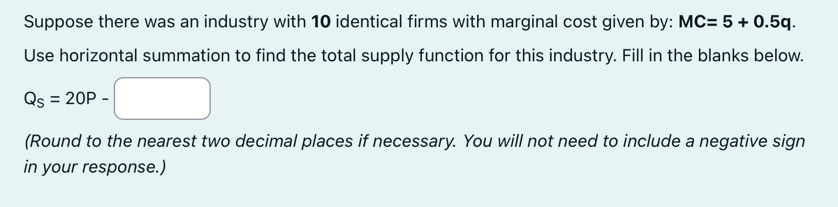 Suppose there was an industry with 10 identical firms with marginal cost given by: MC= 5 + 0.5q.
Use horizontal summation to find the total supply function for this industry. Fill in the blanks below.
Qs = 20P -
(Round to the nearest two decimal places if necessary. You will not need to include a negative sign
in your response.)