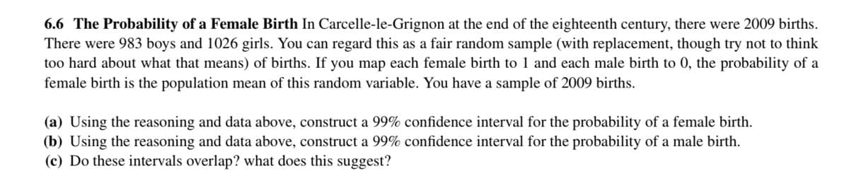 6.6 The Probability of a Female Birth In Carcelle-le-Grignon at the end of the eighteenth century, there were 2009 births.
There were 983 boys and 1026 girls. You can regard this as a fair random sample (with replacement, though try not to think
too hard about what that means) of births. If you map each female birth to 1 and each male birth to 0, the probability of a
female birth is the population mean of this random variable. You have a sample of 2009 births.
(a) Using the reasoning and data above, construct a 99% confidence interval for the probability of a female birth.
(b) Using the reasoning and data above, construct a 99% confidence interval for the probability of a male birth.
(c) Do these intervals overlap? what does this suggest?