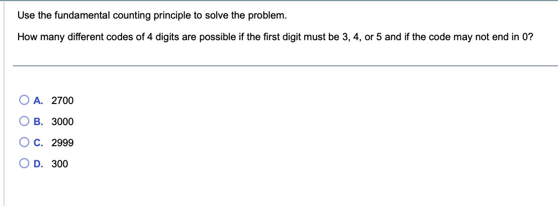 Use the fundamental counting principle to solve the problem.
How many different codes of 4 digits are possible if the first digit must be 3, 4, or 5 and if the code may not end in 0?
O
A. 2700
B. 3000
C. 2999
OD. 300