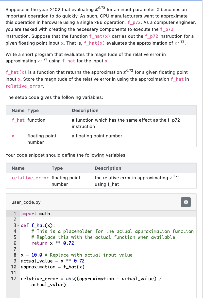 Suppose in the year 2102 that evaluating 0.72 for an input parameter becomes an
important operation to do quickly. As such, CPU manufacturers want to approximate
this operation in hardware using a single x86 operation, f_p72. As a computer engineer,
you are tasked with creating the necessary components to execute the f_p72
instruction. Suppose that the function f_hat (x) carries out the f_p72 instruction for a
given floating point input x. That is, f_hat (x) evaluates the approximation of x0.72
Write a short program that evaluates the magnitude of the relative error in
approximating 0.72 using f_hat for the input x.
f_hat (x) is a function that returns the approximation 0.72 for a given floating point
input x. Store the magnitude of the relative error in using the approximation f_hat in
relative_error.
The setup code gives the following variables:
Name Type
f_hat function
X
Name
floating point
number
Your code snippet should define the following variables:
Description
a function which has the same effect as the f_p72
instruction
a floating point number
Type
relative_error floating point
number
user_code.py
1
2
3
4
5
6
Description
the relative error in approximating x0.72
using f_hat
import math
def f_hat (x):
# This is a placeholder for the actual approximation function
#Replace this with the actual function when available
return x ** 0.72
7
8 x = 10.0# Replace with actual input value
9 actual value = x ** 0.72
approximation f_hat (x)
10
11
12 relative_error = abs((approximation
actual_value)
actual_value) /