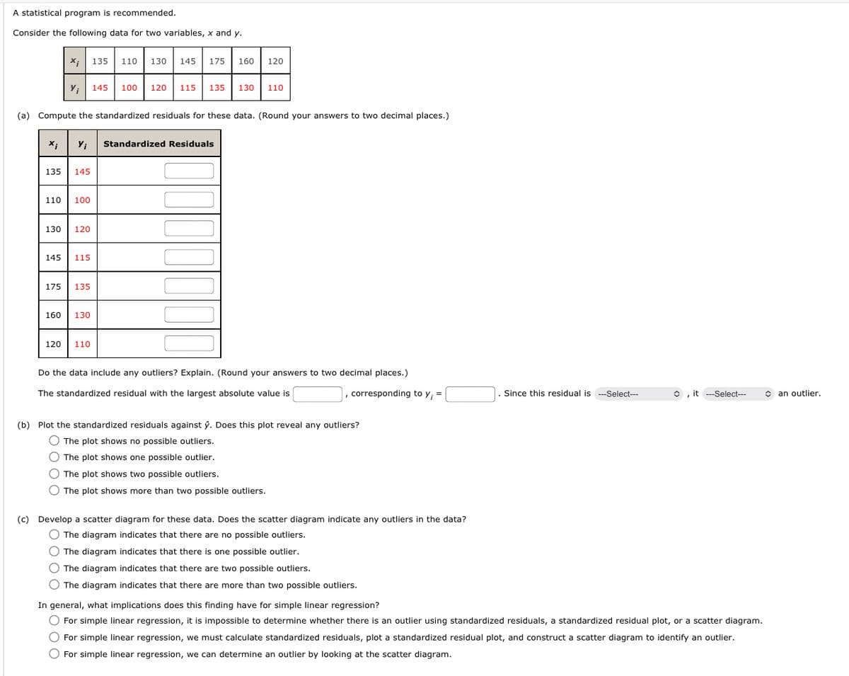 **Title: Analyzing Statistical Data: Standardized Residuals and Outliers**

**Introduction:**
A statistical program is recommended for analyzing the data provided for two variables, \[x\] and \[y\]. The dataset is as follows:

\[x_i\]: 135, 110, 130, 145, 175, 160, 120  
\[y_i\]: 145, 100, 120, 115, 135, 130, 110  

**Task (a): Compute the Standardized Residuals**

You are required to compute the standardized residuals for the given data. The table provided below will display the standardized residuals once calculated:

| \[x_i\] | \[y_i\] | Standardized Residuals |
|---------|---------|------------------------|
| 135     | 145     |                        |
| 110     | 100     |                        |
| 130     | 120     |                        |
| 145     | 115     |                        |
| 175     | 135     |                        |
| 160     | 130     |                        |
| 120     | 110     |                        |

**Outlier Analysis:**

- Determine if the data include any outliers by examining the standardized residuals. Explain your findings rounded to two decimal places.
- Identify the standardized residual with the largest absolute value and the corresponding \[y_i\] value. Based on whether this residual is selected (over a certain threshold), determine if it is considered an outlier.

**Task (b): Plot Analysis**

- Plot the standardized residuals against \[\hat{y}\].
- Assess whether the plot reveals any outliers by selecting one of the options provided:
  - The plot shows no possible outliers.
  - The plot shows one possible outlier.
  - The plot shows two possible outliers.
  - The plot shows more than two possible outliers.

**Task (c): Scatter Diagram Development**

- Develop a scatter diagram for the data.
- Analyze the scatter diagram to determine if it indicates any outliers. Choose from the following statements:
  - The diagram indicates no possible outliers.
  - The diagram indicates one possible outlier.
  - The diagram indicates two possible outliers.
  - The diagram indicates more than two possible outliers.

**Conclusion: Implications for Simple Linear Regression**

Evaluate the implications of