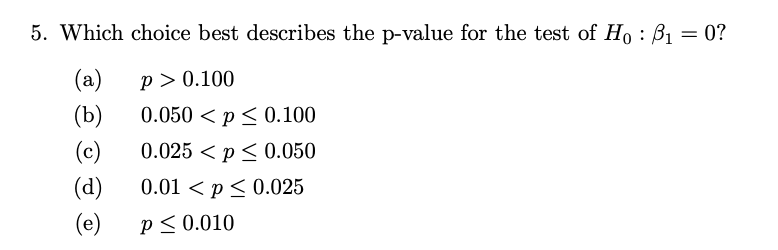 5. Which choice best describes the p-value for the test of Ho: B₁ = 0?
(a)
p> 0.100
(b)
0.050 < p ≤ 0.100
(c)
0.025<p ≤ 0.050
(d)
(e) P≤ 0.010
0.01 < p≤ 0.025