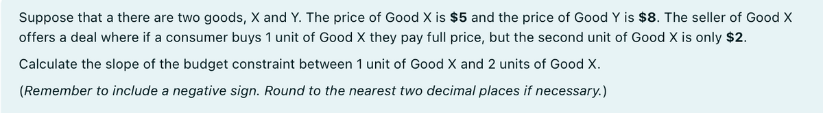 Suppose that a there are two goods, X and Y. The price of Good X is $5 and the price of Good Y is $8. The seller of Good X
offers a deal where if a consumer buys 1 unit of Good X they pay full price, but the second unit of Good X is only $2.
Calculate the slope of the budget constraint between 1 unit of Good X and 2 units of Good X.
(Remember to include a negative sign. Round to the nearest two decimal places if necessary.)