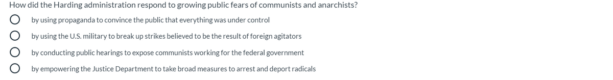 How did the Harding administration respond to growing public fears of communists and anarchists?
by using propaganda to convince the public that everything was under control
by using the U.S. military to break up strikes believed to be the result of foreign agitators
by conducting public hearings to expose communists working for the federal government
by empowering the Justice Department to take broad measures to arrest and deport radicals
