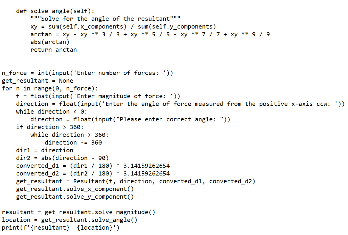 def solve_angle(self):
"""Solve for the angle of the resultant"""
xy = sum(self.x_components) / sum(self.y_components)
arctan = xy - xy ** 3 / 3 + xy ** 5 / 5 - xy ** 7 / 7 + xy
abs (arctan)
9 / 9
**
return arctan
int(input ('Enter number of forces: '))
= None
n_force
get_resultant
for n in range (0, n_force):
f = float(input('Enter magnitude of force: '))
direction = float(input('Enter the angle of force measured from the positive x-axis ccw: '))
while direction < 0:
direction = float(input("Please enter correct angle: "))
if direction > 360:
while direction > 360:
direction -= 360
diri = direction
dir2 = abs (direction
converted_d1 = (dir1 / 180)
converted_d2 = (dir2 / 180) * 3.14159262654
get_resultant = Resultant(f, direction, converted_d1, converted_d2)
get_resultant.solve_x_component()
get_resultant.solve_y_component()
90)
* 3.14159262654
resultant =
location =
get_resultant.solve_magnitude ()
get_resultant.solve_angle()
{location}')
print(f'{resultant}
