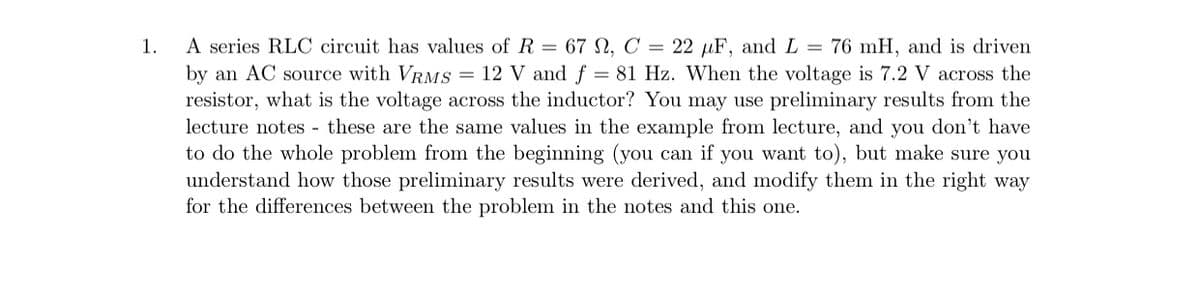 1.
A series RLC circuit has values of R = 67 N, C = 22 µF, and L = 76 mH, and is driven
by an AC source with VRMS = 12 V and f = 81 Hz. When the voltage is 7.2 V across the
resistor, what is the voltage across the inductor? You may use preliminary results from the
lecture notes - these are the same values in the example from lecture, and you don't have
to do the whole problem from the beginning (you can if you want to), but make sure you
understand how those preliminary results were derived, and modify them in the right way
for the differences between the problem in the notes and this one.
