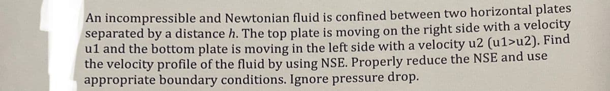 An incompressible and Newtonian fluid is confined between two horizontal plates
separated by a distance h. The top plate is moving on the right side with a velocity
ul and the bottom plate is moving in the left side with a velocity u2 (u1>u2). Find
the velocity profile of the fluid by using NSE. Properly reduce the NSE and use
appropriate boundary conditions. Ignore pressure drop.