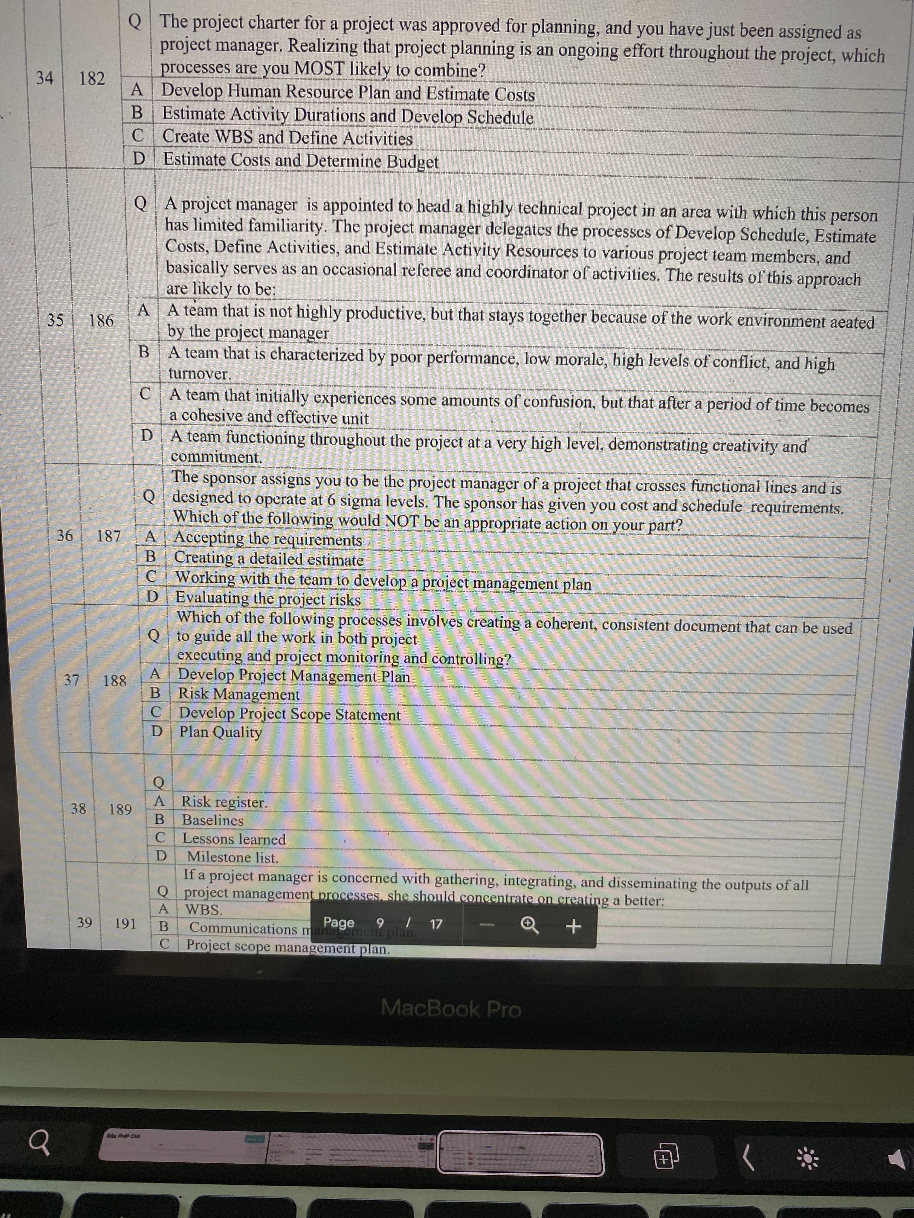 Q The project charter for a project was approved for planning, and you have just been assigned as
project manager. Realizing that project planning is an ongoing effort throughout the project, which
processes are you MOST likely to combine?
82
A Develop Human Resource Plan and Estimate Costs
B Estimate Activity Durations and Develop Schedule
C Create WBS and Define Activities
D Estimate Costs and Determine Budget
