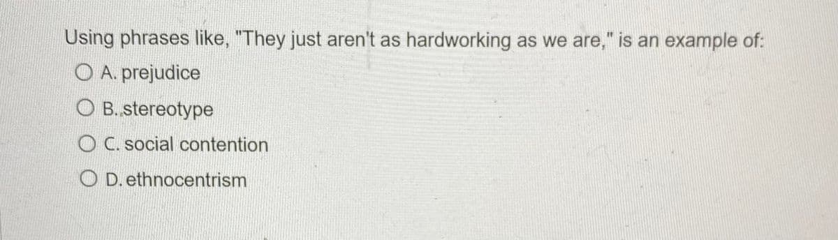 Using phrases like, "They just aren't as hardworking as we are," is an example of:
O A. prejudice
O B.stereotype
O C. social contention
D. ethnocentrism
