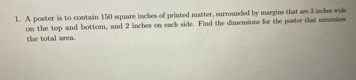 1. A poster is to contain 150 square inches of printed matter, surrounded by margins that are 3 inches wide
on the top and bottom, and 2 inches on each side. Find the dimensions for the poster that minimizes
the total area.
