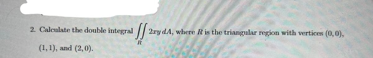 2. Calculate the double integral
2.ry dA, where R is the triangular region with vertices (0,0),
R.
(1,1), and (2,0).
