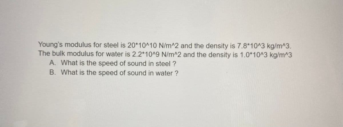 Young's modulus for steel is 20*10^10 N/m^2 and the density is 7.8*10^3 kg/m^3.
The bulk modulus for water is 2.2*10^9 N/m^2 and the density is 1.0*10^3 kg/m^3
A. What is the speed of sound in steel ?
B. What is the speed of sound in water ?
