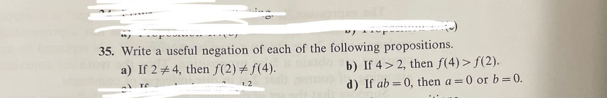 35. Write a useful negation of each of the following propositions.
a) If 2 + 4, then f(2)+ f(4).
b) If 4> 2, then f(4)> f(2).
1.2
d) If ab = 0, then a = 0 or b=0.

