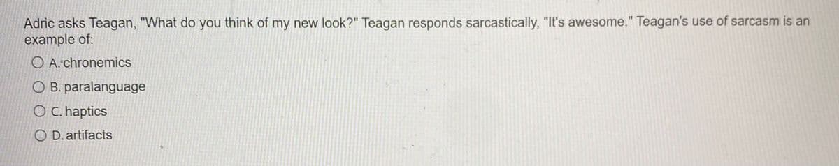 Adric asks Teagan, "What do you think of my new look?" Teagan responds sarcastically, "It's awesome." Teagan's use of sarcasm is an
example of:
O A.chronemics
O B. paralanguage
O C. haptics
O D. artifacts
