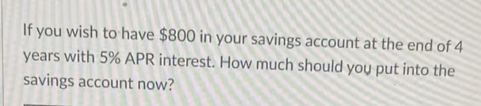 If you wish to have $800 in your savings account at the end of 4
years with 5% APR interest. How much should you put into the
savings account now?
