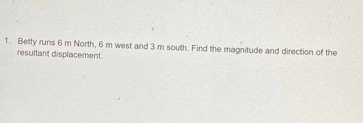 1. Betty runs 6 m North, 6 m west and 3 m south. Find the magnitude and direction of the
resultant displacement.
