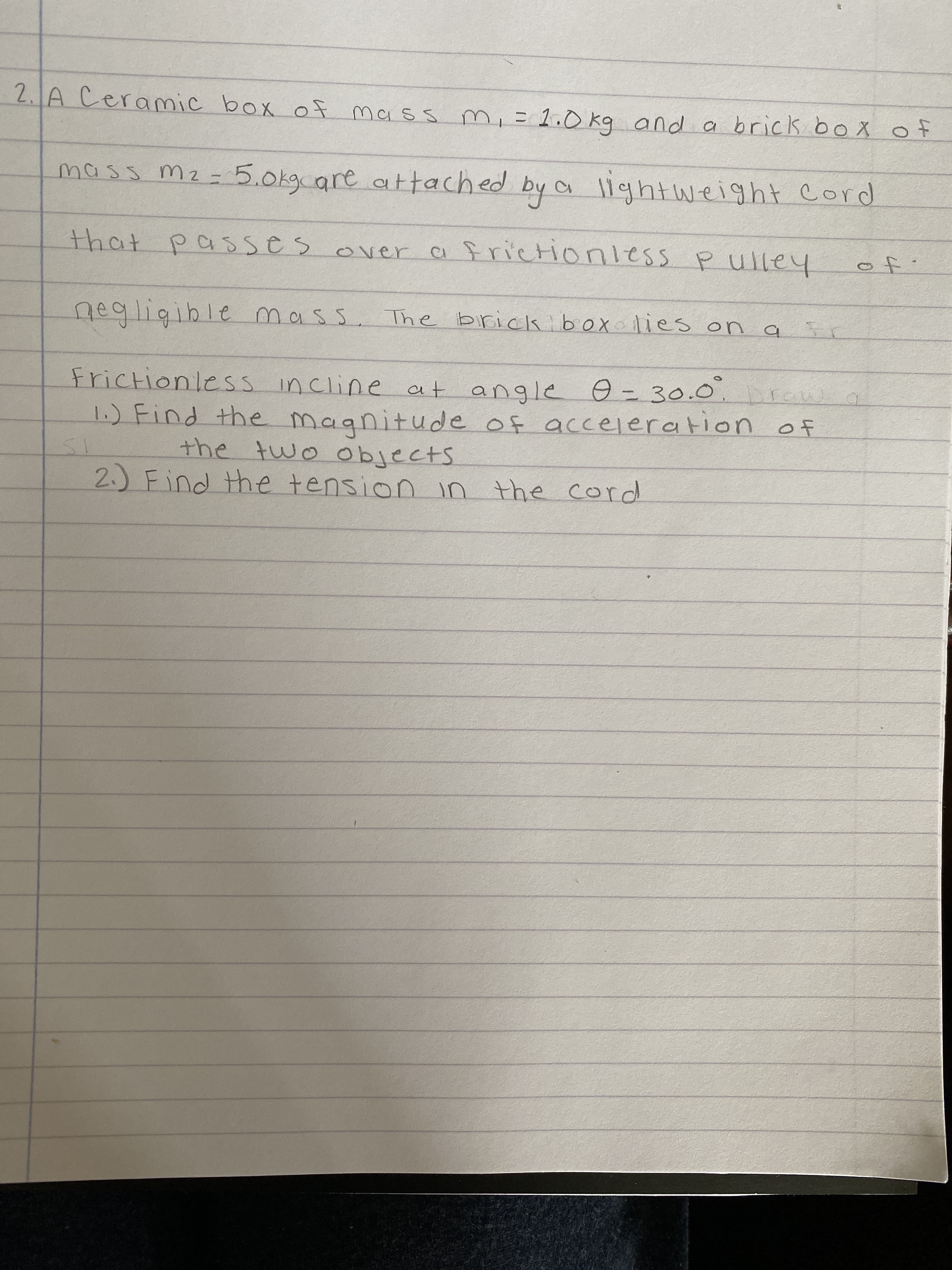 **Physics Problem: Tension and Acceleration in a Two-Mass System**

---

**Problem Statement:**

A ceramic box of mass \( m_1 = 2.0 \, \text{kg} \) and a brick box of mass \( m_2 = 5.0 \, \text{kg} \) are attached by a lightweight cord that passes over a frictionless pulley of negligible mass. The brick box lies on a frictionless incline at angle \( \theta = 30^\circ \).

### Tasks:
1. **Find the magnitude of acceleration of the two objects.**
2. **Find the tension in the cord.**

---

**Steps to Solve:**

### 1. Calculate the Magnitude of Acceleration
   - Identify forces acting on each mass.
   - Apply Newton’s second law to each mass and set up equations.
   - Solve the system of equations for acceleration.

### 2. Calculate the Tension in the Cord
   - Use one of the equations with the found acceleration.
   - Solve for tension in the cord.

Make sure to consider the components of gravitational force along and perpendicular to the incline for the brick box, and weigh by the gravitational force for the ceramic box.

**Note:** This problem involves concepts of Newton’s second law, frictionless pulleys, and forces on inclined planes.