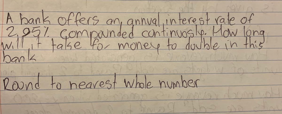 A bank offers
an, annual.in terest rate of
will,ittake lunded continuosle How lone
will,it take for money to double in this
d continuoslp. Mow lo
bank
ley
Round to nearest whole number
00
